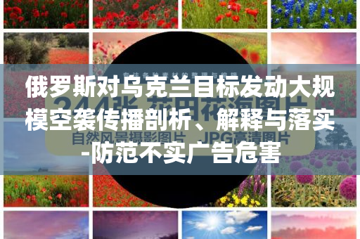 俄羅斯對(duì)烏克蘭目標(biāo)發(fā)動(dòng)大規(guī)?？找u傳播剖析、解釋與落實(shí)-防范不實(shí)廣告危害
