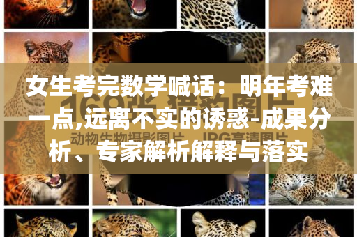 女生考完數(shù)學(xué)喊話：明年考難一點(diǎn),遠(yuǎn)離不實(shí)的誘惑-成果分析、專家解析解釋與落實(shí)