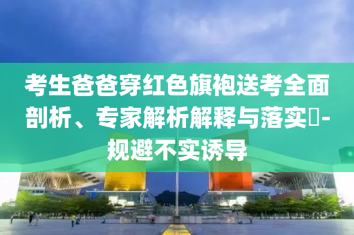 考生爸爸穿紅色旗袍送考全面剖析、專家解析解釋與落實(shí)?-規(guī)避不實(shí)誘導(dǎo)