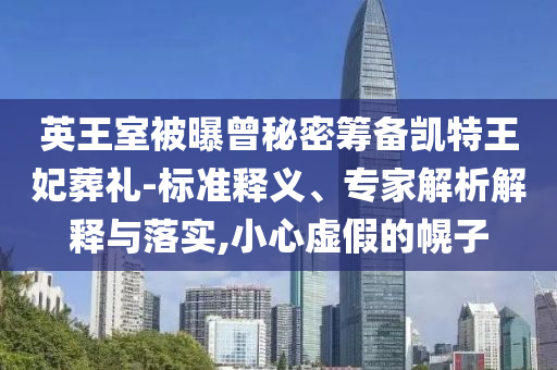 英王室被曝曾秘密籌備凱特王妃葬禮-標(biāo)準(zhǔn)釋義、專家解析解釋與落實(shí),小心虛假的幌子
