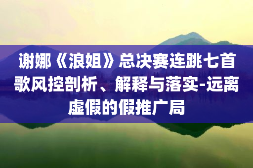 謝娜《浪姐》總決賽連跳七首歌風(fēng)控剖析、解釋與落實(shí)-遠(yuǎn)離虛假的假推廣局