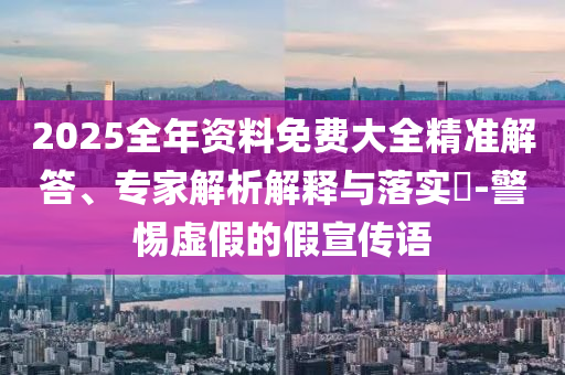 2025全年資料免費大全精準解答、專家解析解釋與落實?-警惕虛假的假宣傳語