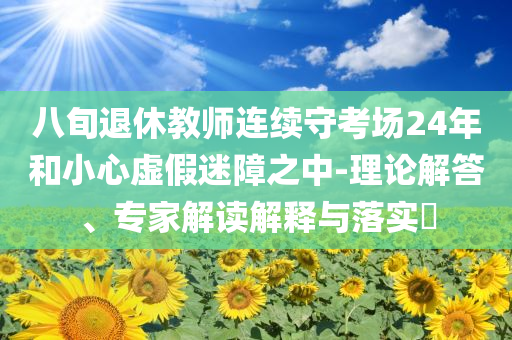 八旬退休教師連續(xù)守考場24年和小心虛假迷障之中-理論解答、專家解讀解釋與落實?