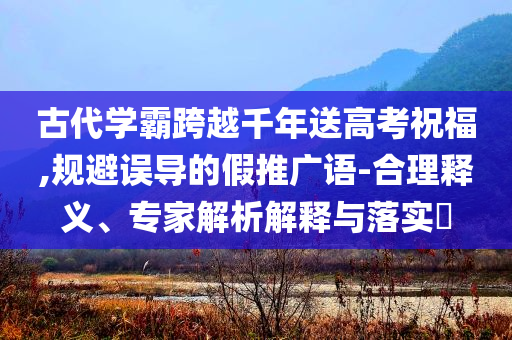 古代學霸跨越千年送高考祝福,規(guī)避誤導的假推廣語-合理釋義、專家解析解釋與落實?