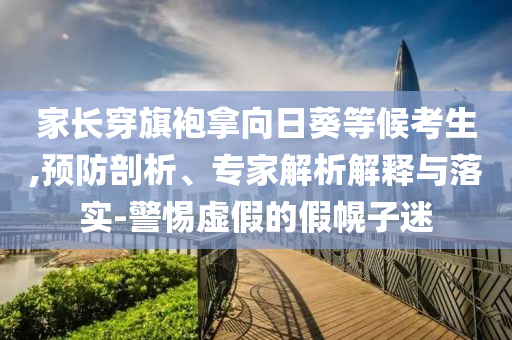 家長穿旗袍拿向日葵等候考生,預防剖析、專家解析解釋與落實-警惕虛假的假幌子迷