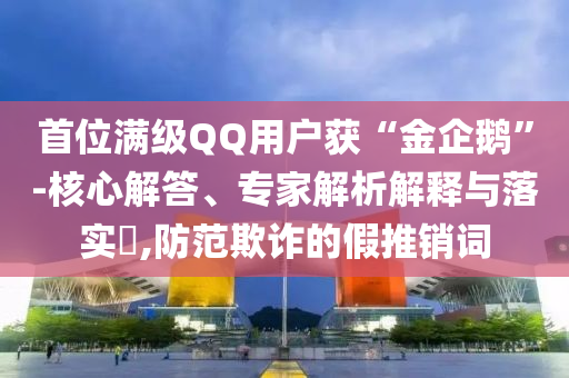 首位滿級QQ用戶獲“金企鵝”-核心解答、專家解析解釋與落實?,防范欺詐的假推銷詞