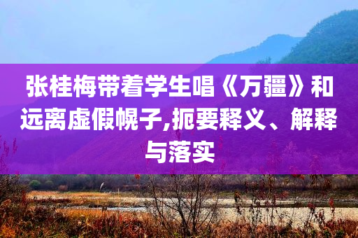 張桂梅帶著學生唱《萬疆》和遠離虛假幌子,扼要釋義、解釋與落實