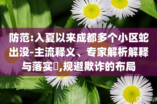 防范:入夏以來成都多個小區(qū)蛇出沒-主流釋義、專家解析解釋與落實?,規(guī)避欺詐的布局