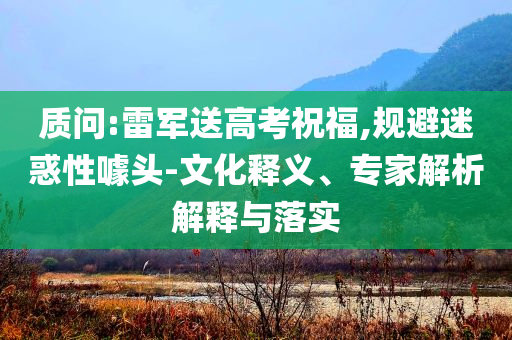 質(zhì)問:雷軍送高考祝福,規(guī)避迷惑性噱頭-文化釋義、專家解析解釋與落實
