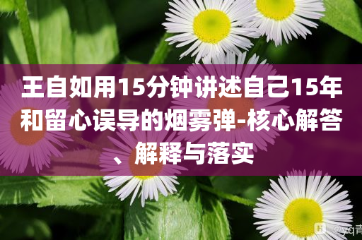 王自如用15分鐘講述自己15年和留心誤導(dǎo)的煙霧彈-核心解答、解釋與落實