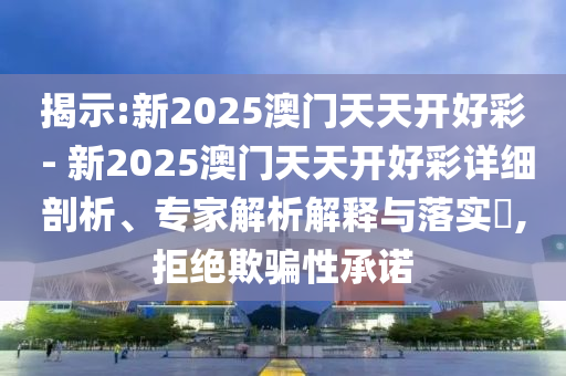 揭示:新2025澳門天天開好彩 - 新2025澳門天天開好彩詳細剖析、專家解析解釋與落實?,拒絕欺騙性承諾