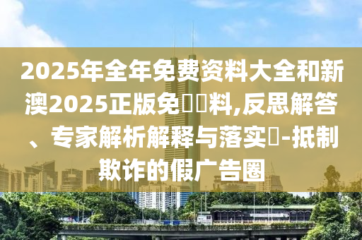 2025年全年免費資料大全和新澳2025正版免費資料,反思解答、專家解析解釋與落實?-抵制欺詐的假廣告圈