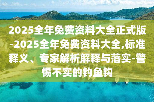 2025全年免費(fèi)資料大全正式版-2025全年免費(fèi)資料大全,標(biāo)準(zhǔn)釋義、專(zhuān)家解析解釋與落實(shí)-警惕不實(shí)的釣魚(yú)鉤