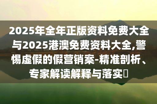 2025年全年正版資料免費(fèi)大全與2025港澳免費(fèi)資料大全,警惕虛假的假營(yíng)銷案-精準(zhǔn)剖析、專家解讀解釋與落實(shí)?