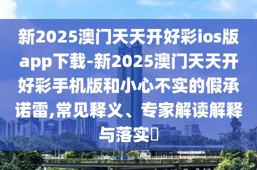 新2025澳門天天開好彩ios版app下載-新2025澳門天天開好彩手機版和小心不實的假承諾雷,常見釋義、專家解讀解釋與落實?