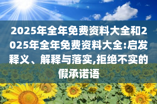 2025年全年免費(fèi)資料大全和2025年全年免費(fèi)資料大全:啟發(fā)釋義、解釋與落實(shí),拒絕不實(shí)的假承諾語(yǔ)