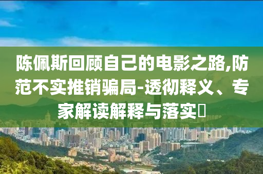 陳佩斯回顧自己的電影之路,防范不實(shí)推銷騙局-透徹釋義、專家解讀解釋與落實(shí)?