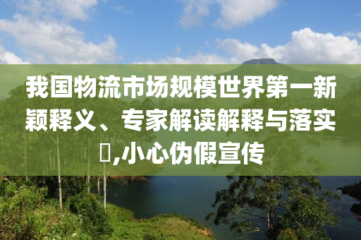 我國物流市場規(guī)模世界第一新穎釋義、專家解讀解釋與落實?,小心偽假宣傳