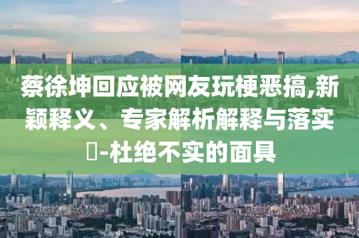蔡徐坤回應被網(wǎng)友玩梗惡搞,新穎釋義、專家解析解釋與落實?-杜絕不實的面具