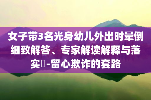 女子帶3名光身幼兒外出時暈倒細致解答、專家解讀解釋與落實?-留心欺詐的套路