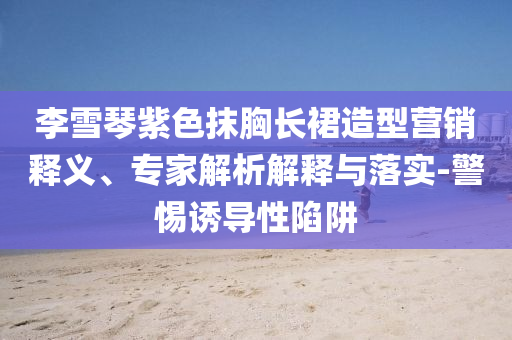 李雪琴紫色抹胸長(zhǎng)裙造型營(yíng)銷(xiāo)釋義、專(zhuān)家解析解釋與落實(shí)-警惕誘導(dǎo)性陷阱