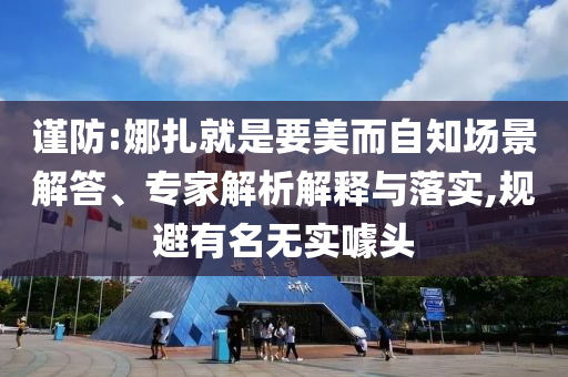 謹(jǐn)防:娜扎就是要美而自知場(chǎng)景解答、專(zhuān)家解析解釋與落實(shí),規(guī)避有名無(wú)實(shí)噱頭