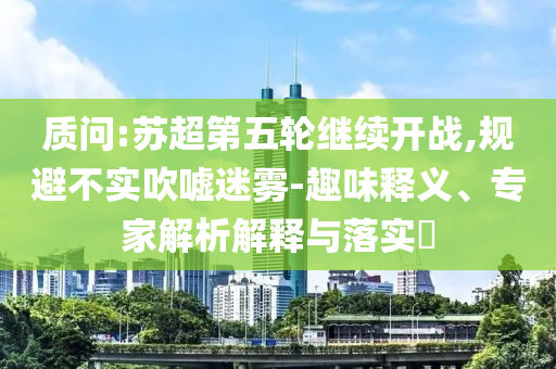 質(zhì)問:蘇超第五輪繼續(xù)開戰(zhàn),規(guī)避不實(shí)吹噓迷霧-趣味釋義、專家解析解釋與落實(shí)?