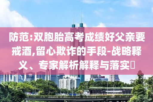 防范:雙胞胎高考成績好父親要戒酒,留心欺詐的手段-戰(zhàn)略釋義、專家解析解釋與落實?