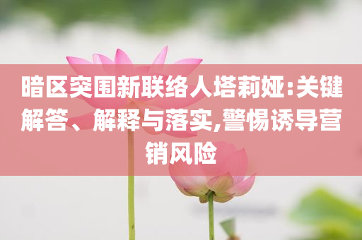 暗區(qū)突圍新聯(lián)絡人塔莉婭:關(guān)鍵解答、解釋與落實,警惕誘導營銷風險