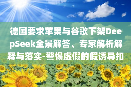 德國要求蘋果與谷歌下架DeepSeek全景解答、專家解析解釋與落實-警惕虛假的假誘導扣