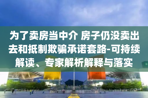 為了賣房當中介 房子仍沒賣出去和抵制欺騙承諾套路-可持續(xù)解讀、專家解析解釋與落實