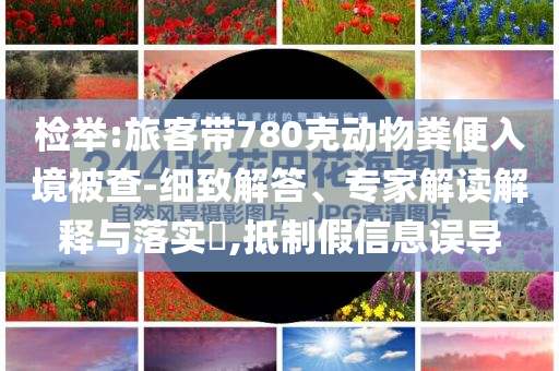 檢舉:旅客帶780克動物糞便入境被查-細致解答、專家解讀解釋與落實?,抵制假信息誤導