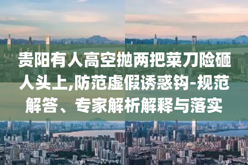 貴陽有人高空拋兩把菜刀險砸人頭上,防范虛假誘惑鉤-規(guī)范解答、專家解析解釋與落實