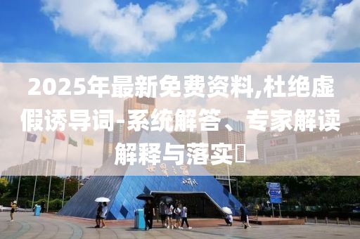 2025年最新免費(fèi)資料,杜絕虛假誘導(dǎo)詞-系統(tǒng)解答、專家解讀解釋與落實(shí)?