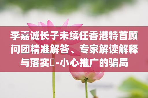 李嘉誠(chéng)長(zhǎng)子未續(xù)任香港特首顧問團(tuán)精準(zhǔn)解答、專家解讀解釋與落實(shí)?-小心推廣的騙局