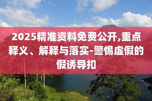 2025精準資料免費公開,重點釋義、解釋與落實-警惕虛假的假誘導扣