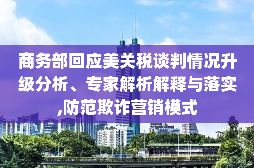 商務部回應美關稅談判情況升級分析、專家解析解釋與落實,防范欺詐營銷模式