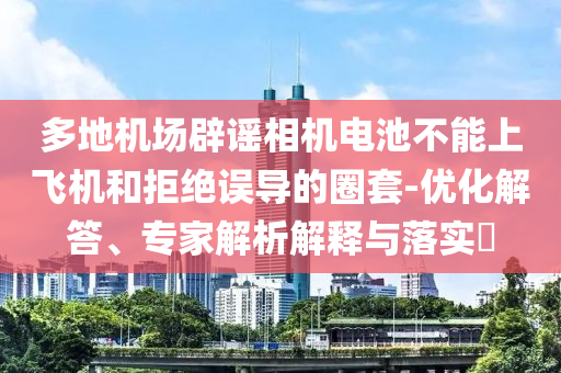 多地機場辟謠相機電池不能上飛機和拒絕誤導的圈套-優(yōu)化解答、專家解析解釋與落實?