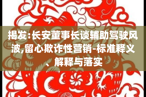 揭發(fā):長安董事長談輔助駕駛風波,留心欺詐性營銷-標準釋義、解釋與落實