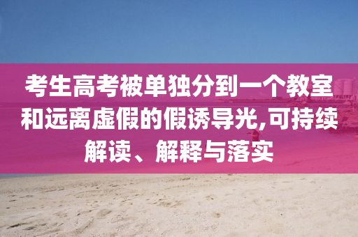 考生高考被單獨分到一個教室和遠離虛假的假誘導光,可持續(xù)解讀、解釋與落實