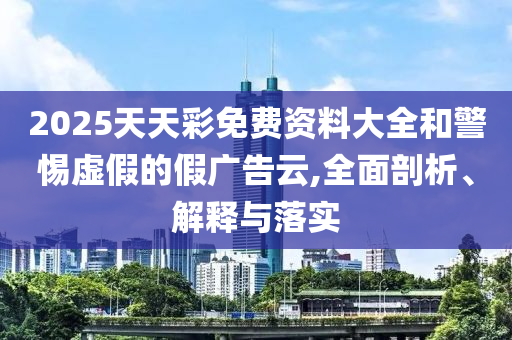 2025天天彩免費資料大全和警惕虛假的假廣告云,全面剖析、解釋與落實