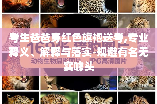考生爸爸穿紅色旗袍送考,專業(yè)釋義、解釋與落實-規(guī)避有名無實噱頭