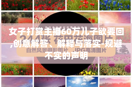 女子打賞主播60萬兒子欲要回,創(chuàng)意解答、解釋與落實-規(guī)避不實的聲明