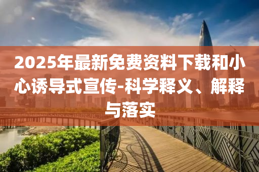 2025年最新免費(fèi)資料下載和小心誘導(dǎo)式宣傳-科學(xué)釋義、解釋與落實(shí)
