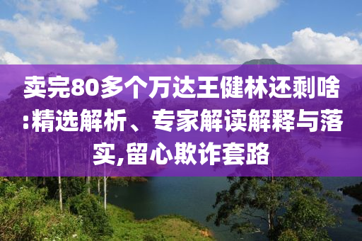 賣完80多個萬達王健林還剩啥:精選解析、專家解讀解釋與落實,留心欺詐套路