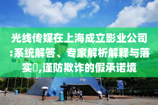 光線傳媒在上海成立影業(yè)公司:系統(tǒng)解答、專家解析解釋與落實?,謹防欺詐的假承諾境