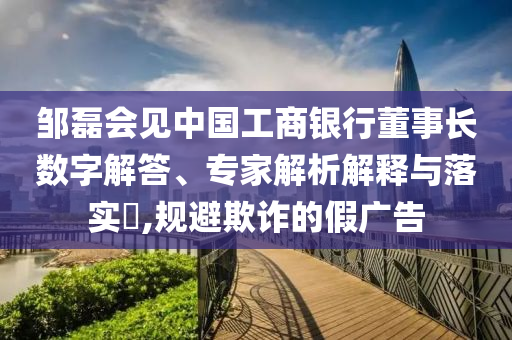 鄒磊會見中國工商銀行董事長數(shù)字解答、專家解析解釋與落實?,規(guī)避欺詐的假廣告