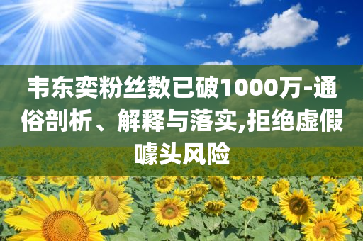 韋東奕粉絲數(shù)已破1000萬-通俗剖析、解釋與落實,拒絕虛假噱頭風(fēng)險