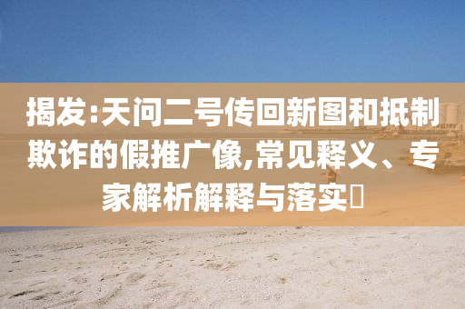 揭發(fā):天問二號傳回新圖和抵制欺詐的假推廣像,常見釋義、專家解析解釋與落實?