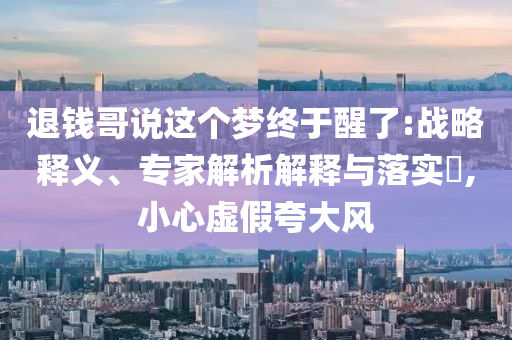退錢哥說這個夢終于醒了:戰(zhàn)略釋義、專家解析解釋與落實?,小心虛假夸大風(fēng)